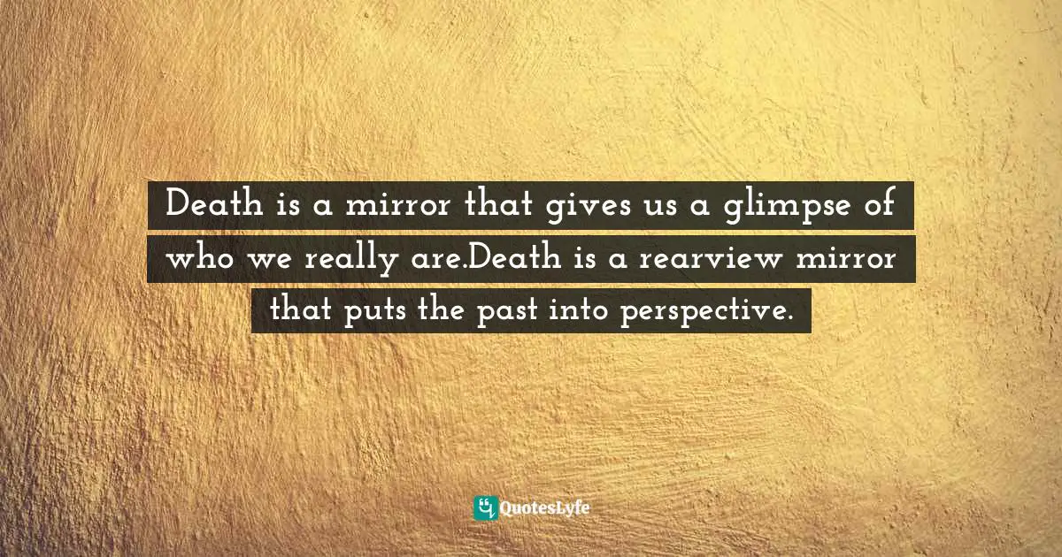 Death is a mirror that gives us a glimpse of who we really are.Death is a rearview mirror that puts the past into perspective.