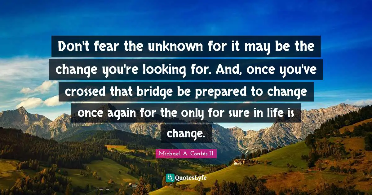 Don't fear the unknown for it may be the change you're looking for. And, once you've crossed that bridge be prepared to change once again for the only for sure in life is change.