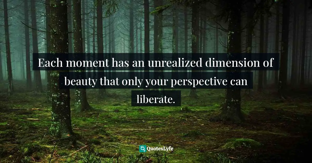 Each moment has an unrealized dimension of beauty that only your perspective can liberate.