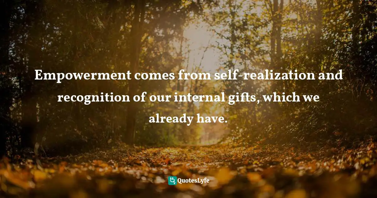 Empowerment comes from self-realization and recognition of our internal gifts, which we already have.