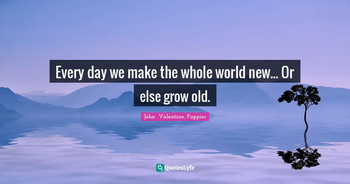 Every day we make the whole world new... Or else grow old.