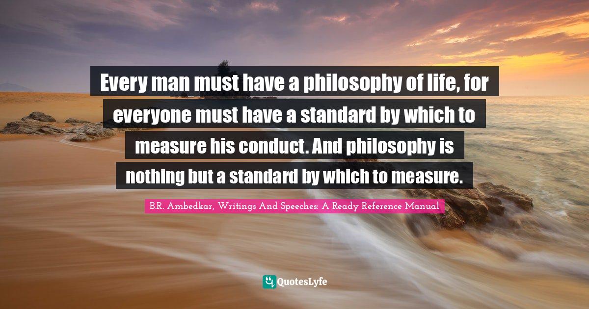 Every man must have a philosophy of life, for everyone must have a standard by which to measure his conduct. And philosophy is nothing but a standard by which to measure.
