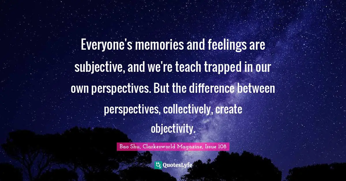 Everyone's memories and feelings are subjective, and we're teach trapped in our own perspectives. But the difference between perspectives, collectively, create objectivity.
