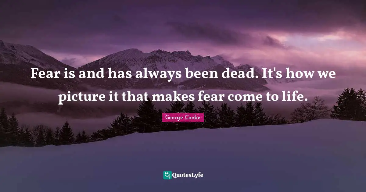 Fear is and has always been dead. It's how we picture it that makes fear come to life.