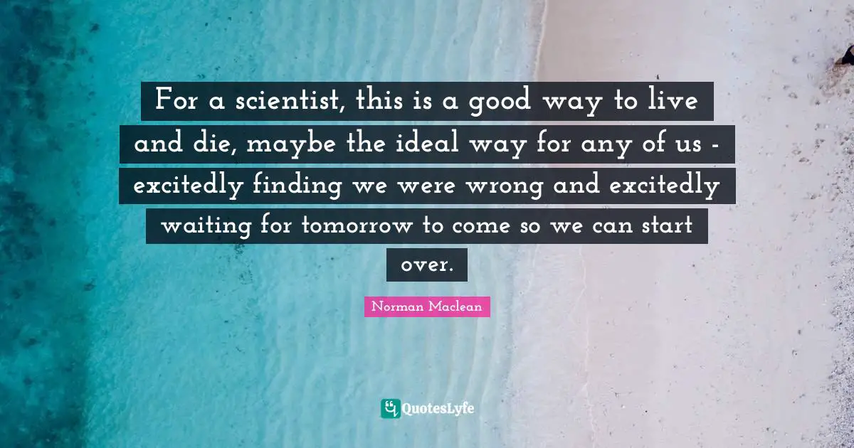 For a scientist, this is a good way to live and die, maybe the ideal way for any of us - excitedly finding we were wrong and excitedly waiting for tomorrow to come so we can start over.