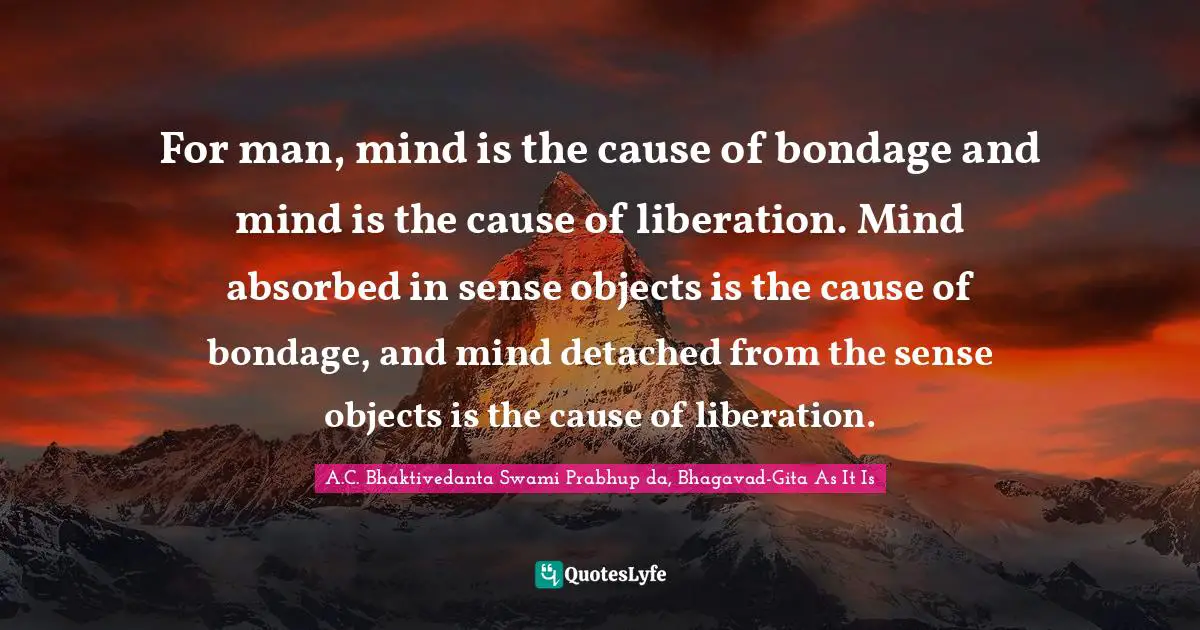For man, mind is the cause of bondage and mind is the cause of liberation. Mind absorbed in sense objects is the cause of bondage, and mind detached from the sense objects is the cause of liberation.