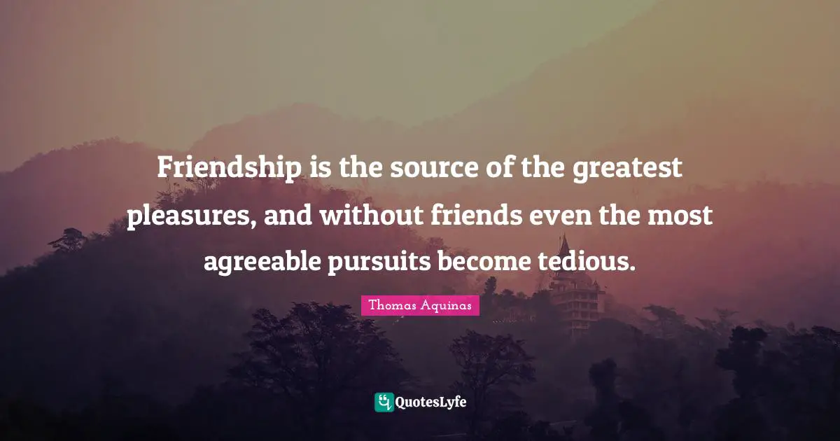 Friendship is the source of the greatest pleasures, and without friends even the most agreeable pursuits become tedious.