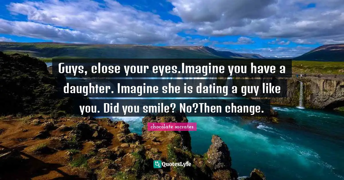 Guys, close your eyes.Imagine you have a daughter. Imagine she is dating a guy like you. Did you smile? No?Then change.