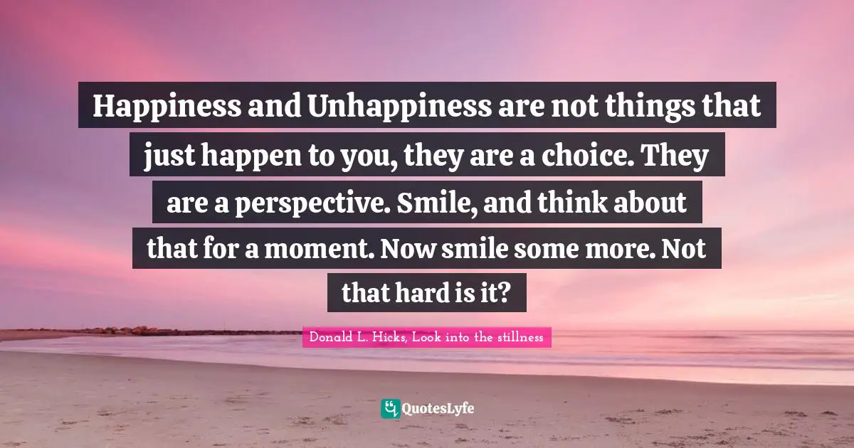 Happiness and Unhappiness are not things that just happen to you, they are a choice. They are a perspective. Smile, and think about that for a moment. Now smile some more. Not that hard is it?