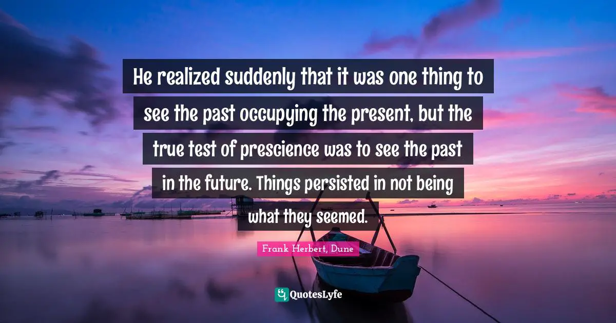 He realized suddenly that it was one thing to see the past occupying the present, but the true test of prescience was to see the past in the future. Things persisted in not being what they seemed.