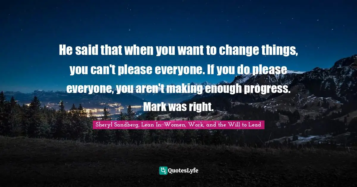 He said that when you want to change things, you can't please everyone. If you do please everyone, you aren't making enough progress. Mark was right.