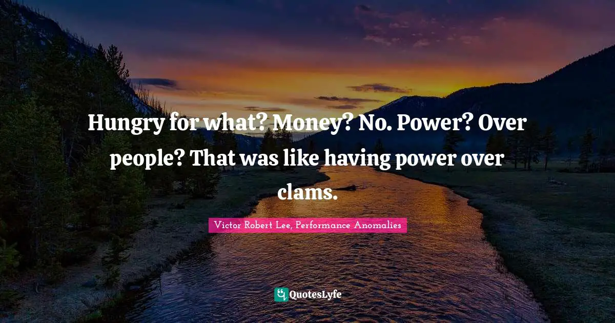 Hungry for what? Money? No. Power? Over people? That was like having power over clams.