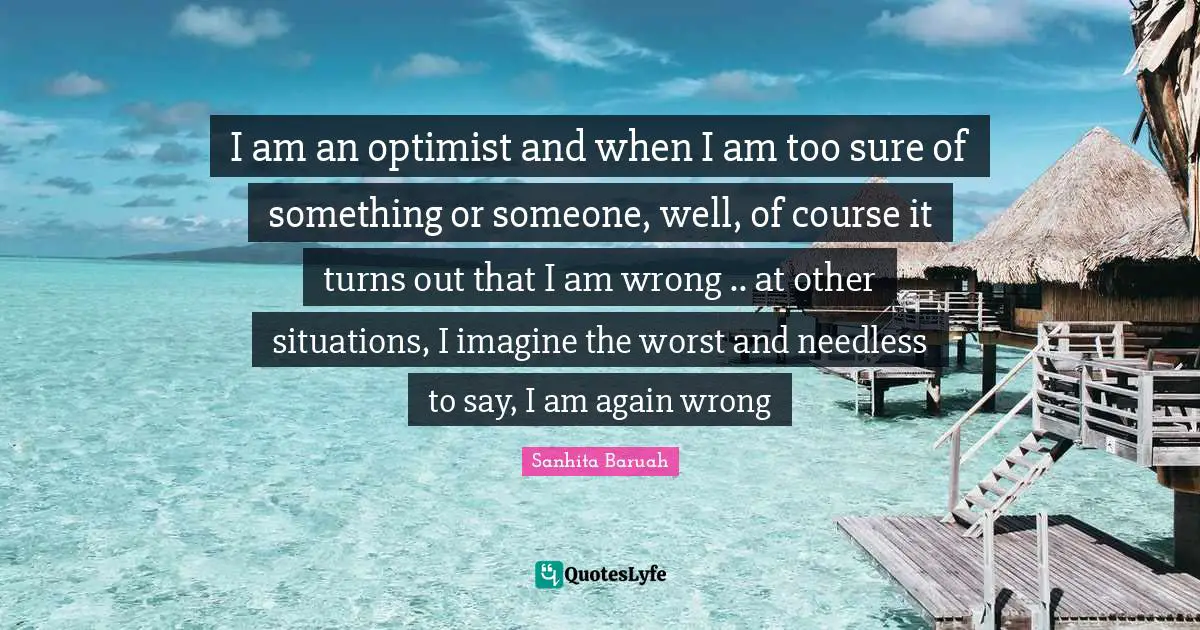 Sanhita Baruah Quotes: I am an optimist and when I am too sure of something or someone, well, of course it turns out that I am wrong .. at other situations, I imagine the worst and needless to say, I am again wrong