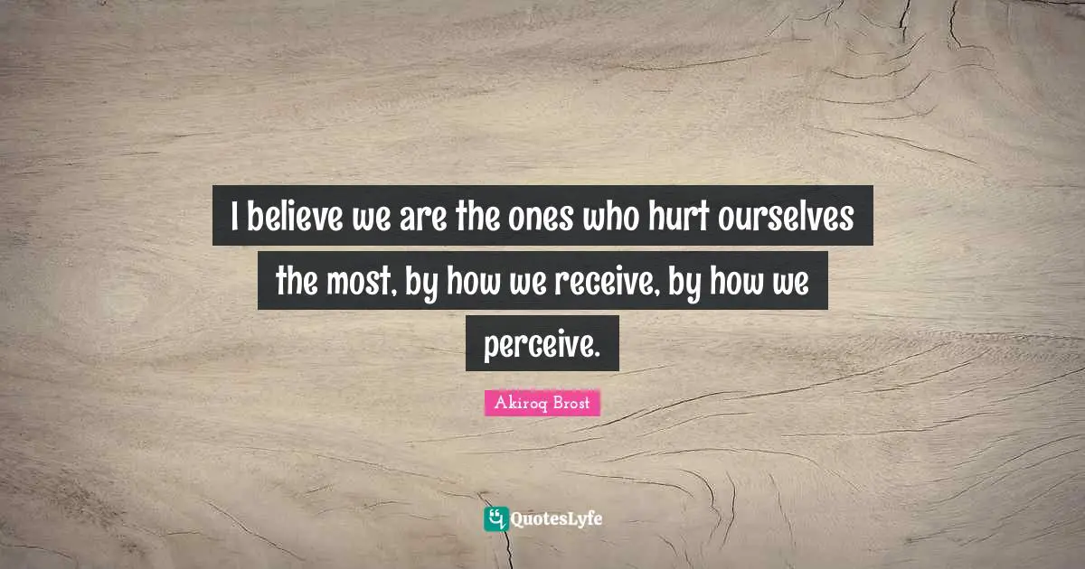 I believe we are the ones who hurt ourselves the most, by how we receive, by how we perceive.