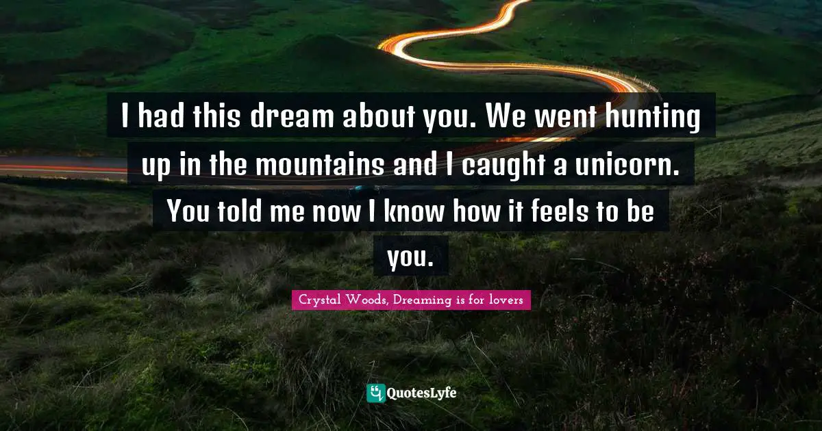 I had this dream about you. We went hunting up in the mountains and I caught a unicorn. You told me now I know how it feels to be you.