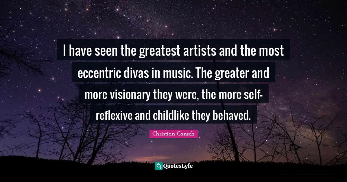 I have seen the greatest artists and the most eccentric divas in music. The greater and more visionary they were, the more self-reflexive and childlike they behaved.