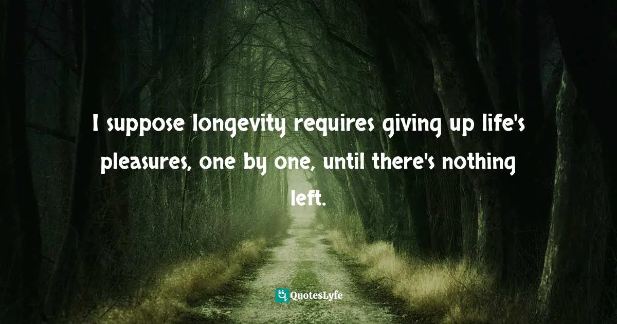 I suppose longevity requires giving up life's pleasures, one by one, until there's nothing left.