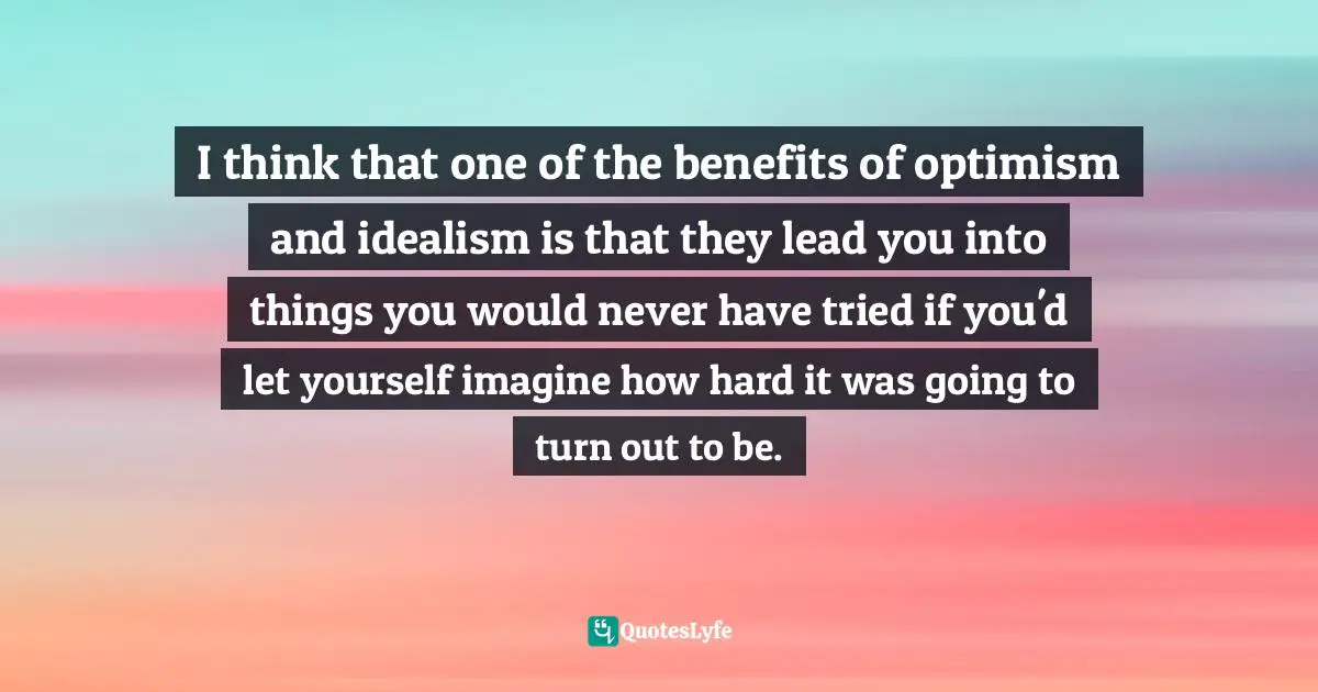 I think that one of the benefits of optimism and idealism is that they lead you into things you would never have tried if you'd let yourself imagine how hard it was going to turn out to be.