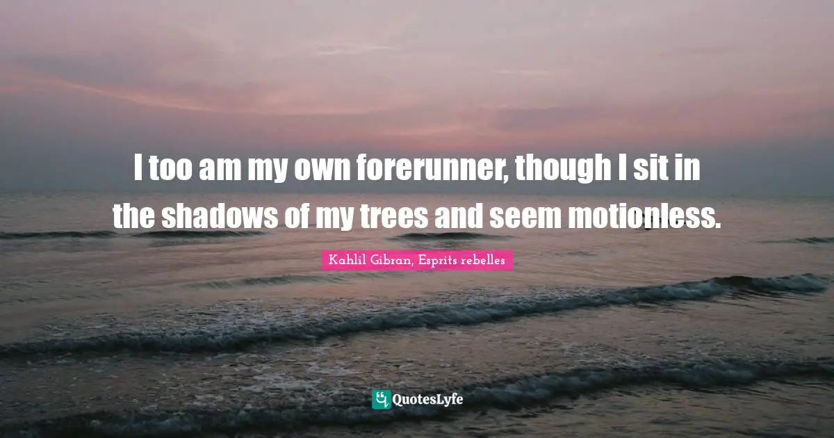 I too am my own forerunner, though I sit in the shadows of my trees and seem motionless.