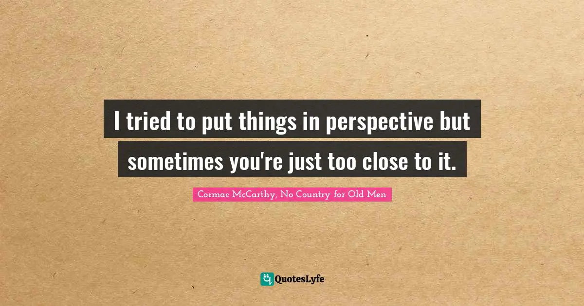 I tried to put things in perspective but sometimes you're just too close to it.