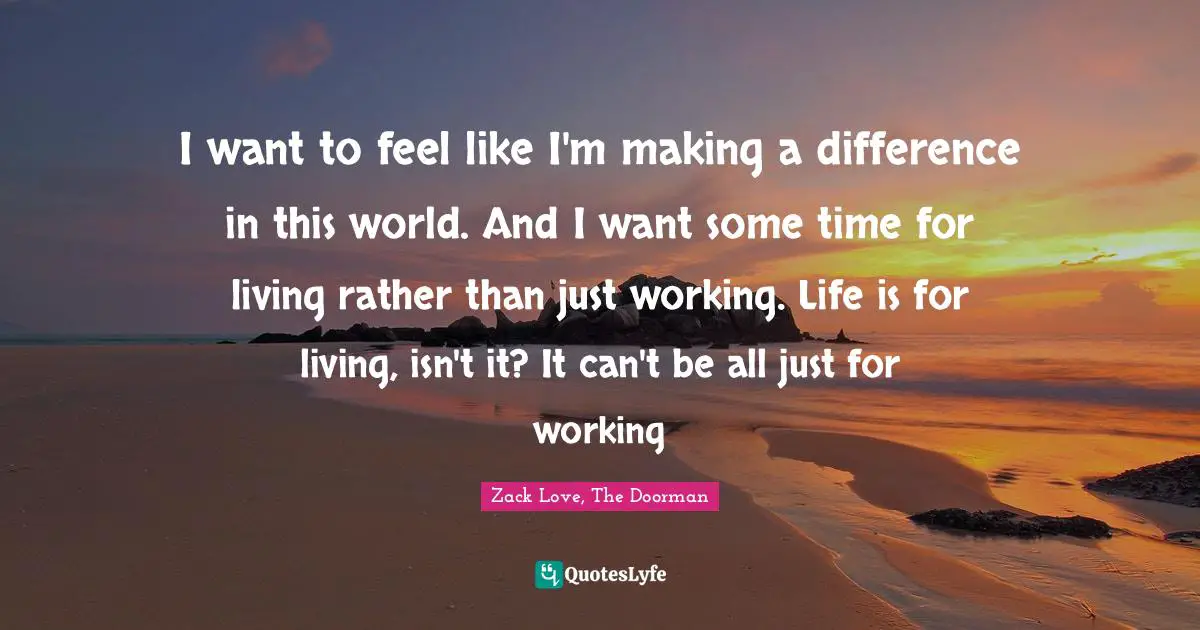I want to feel like I'm making a difference in this world. And I want some time for living rather than just working. Life is for living, isn't it? It can't be all just for working