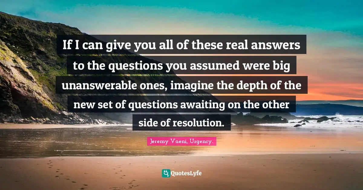 If I can give you all of these real answers to the questions you assumed were big unanswerable ones, imagine the depth of the new set of questions awaiting on the other side of resolution.