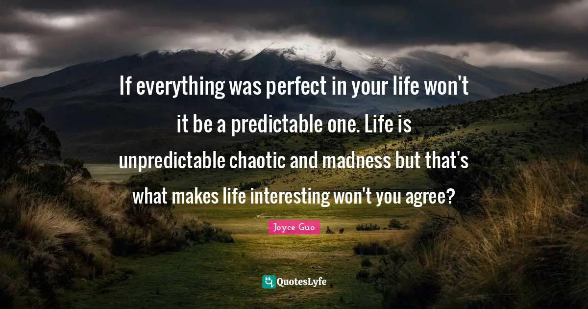 If everything was perfect in your life won't it be a predictable one. Life is unpredictable chaotic and madness but that's what makes life interesting won't you agree?