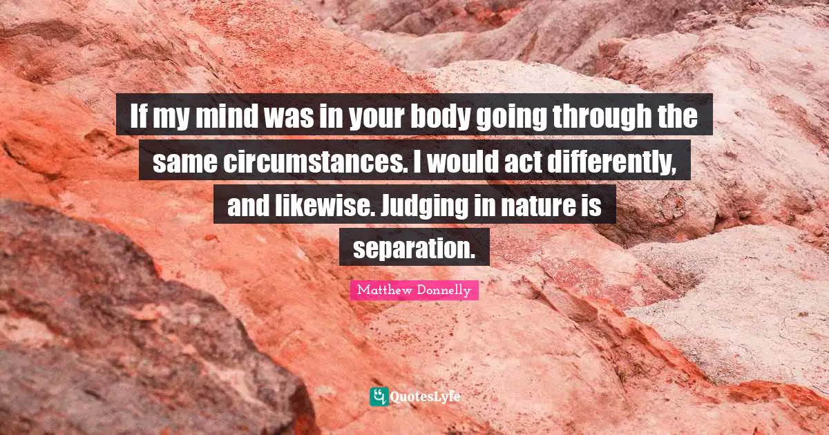 If my mind was in your body going through the same circumstances. I would act differently, and likewise. Judging in nature is separation.