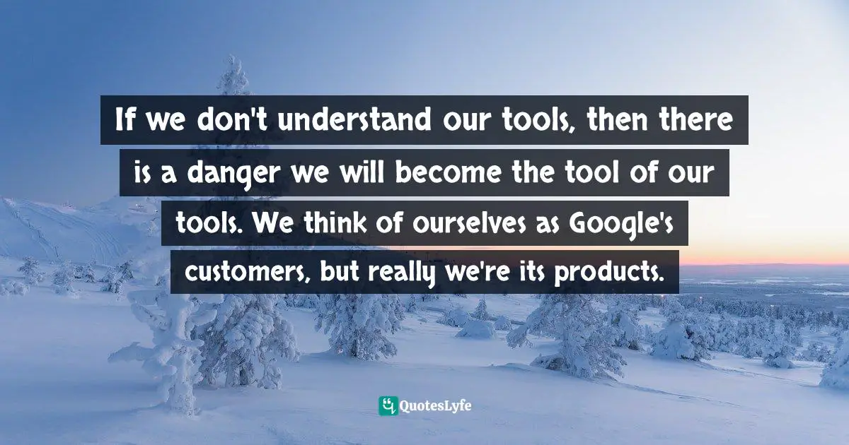 If we don't understand our tools, then there is a danger we will become the tool of our tools. We think of ourselves as Google's customers, but really we're its products.