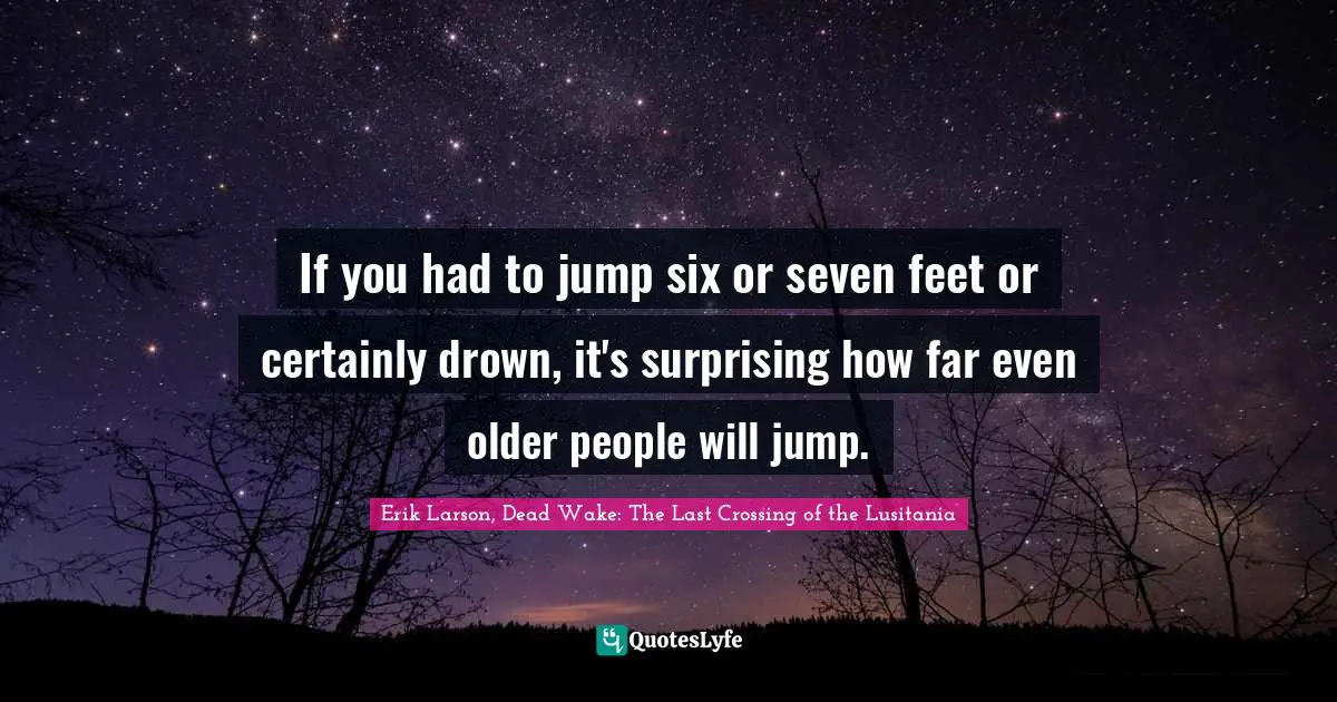 If you had to jump six or seven feet or certainly drown, it's surprising how far even older people will jump.