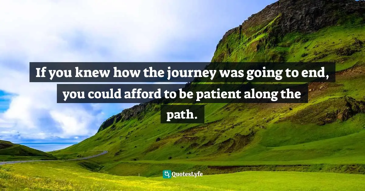 If you knew how the journey was going to end, you could afford to be patient along the path.