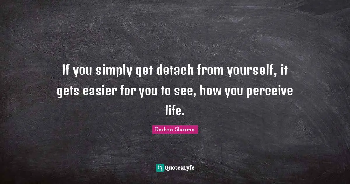 If you simply get detach from yourself, it gets easier for you to see, how you perceive life.