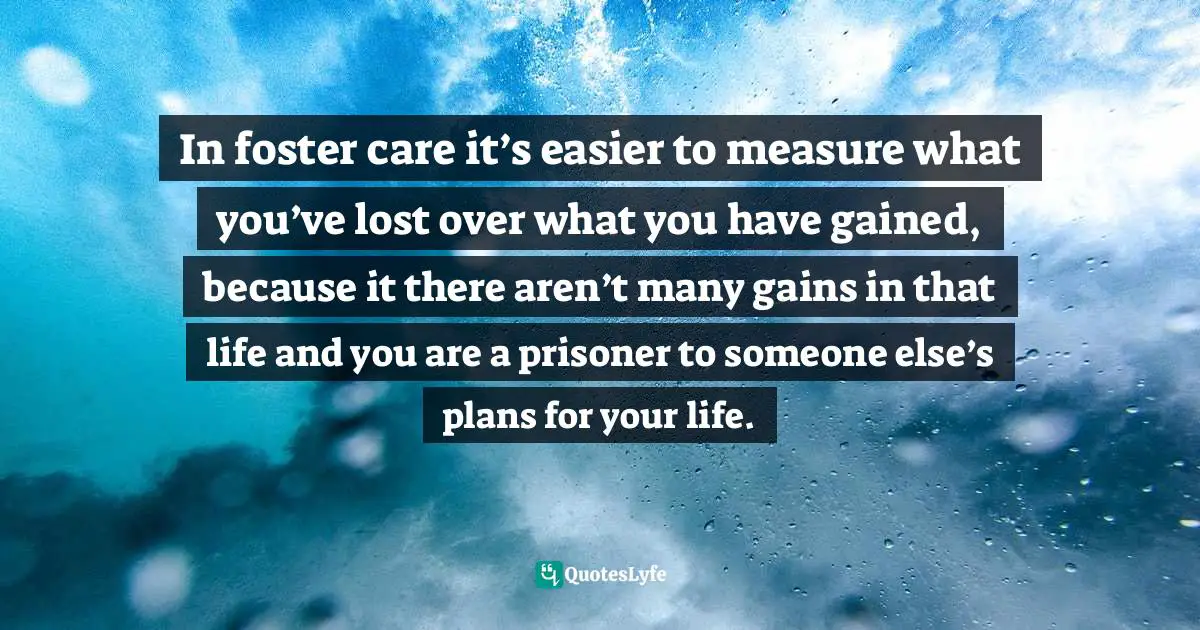 In foster care it’s easier to measure what you’ve lost over what you have gained, because it there aren’t many gains in that life and you are a prisoner to someone else’s plans for your life.