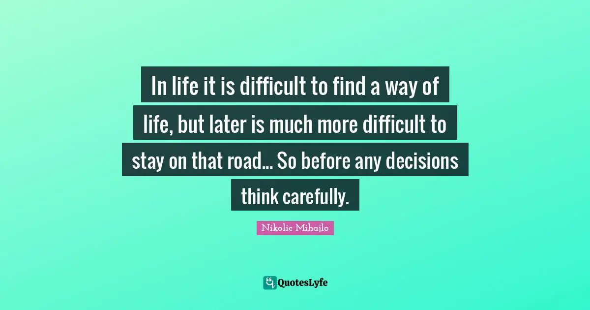 In life it is difficult to find a way of life, but later is much more difficult to stay on that road... So before any decisions think carefully.