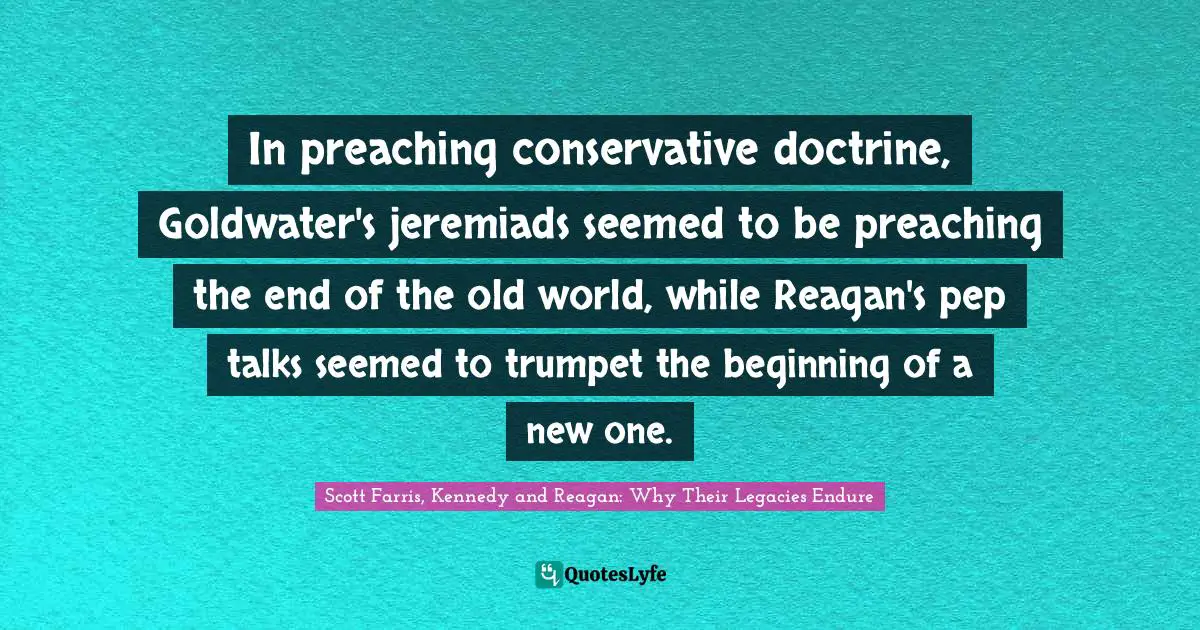 Scott Farris, Kennedy And Reagan: Why Their Legacies Endure Quotes: "In preaching conservative doctrine, Goldwater's jeremiads seemed to be preaching the end of the old world, while Reagan's pep talks seemed to trumpet the beginning of a new one."