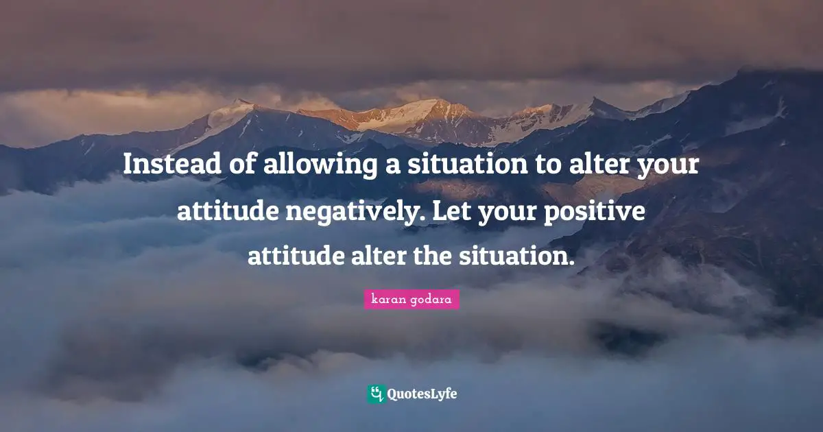 Instead of allowing a situation to alter your attitude negatively. Let your positive attitude alter the situation.