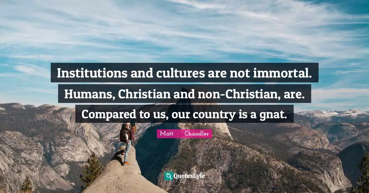 Institutions and cultures are not immortal. Humans, Christian and non-Christian, are. Compared to us, our country is a gnat.