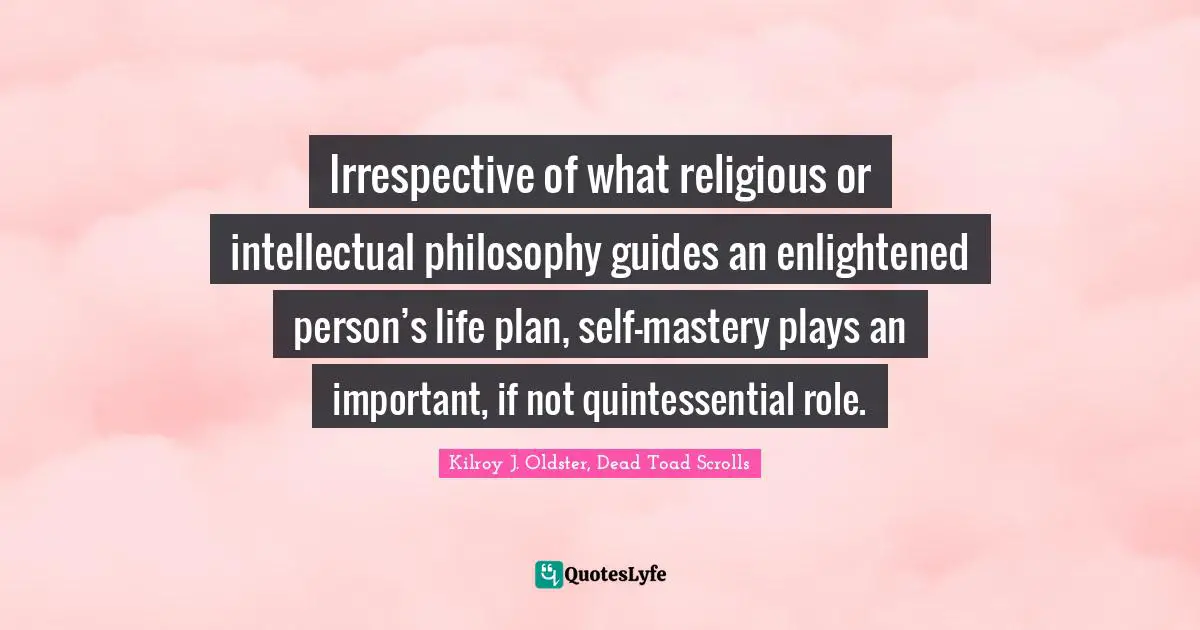 Kilroy J. Oldster, Dead Toad Scrolls Quotes: Irrespective of what religious or intellectual philosophy guides an enlightened person’s life plan, self-mastery plays an important, if not quintessential role.