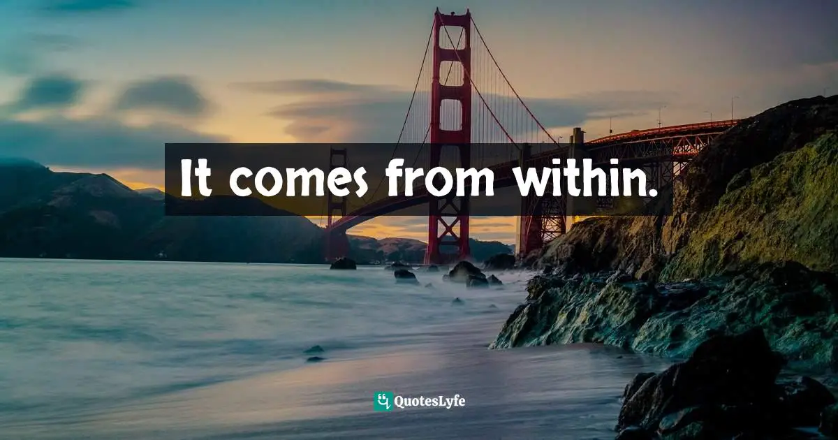 It comes from within.