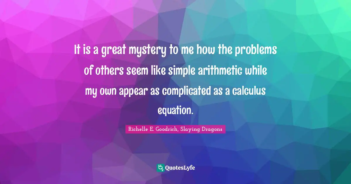 It is a great mystery to me how the problems of others seem like simple arithmetic while my own appear as complicated as a calculus equation.