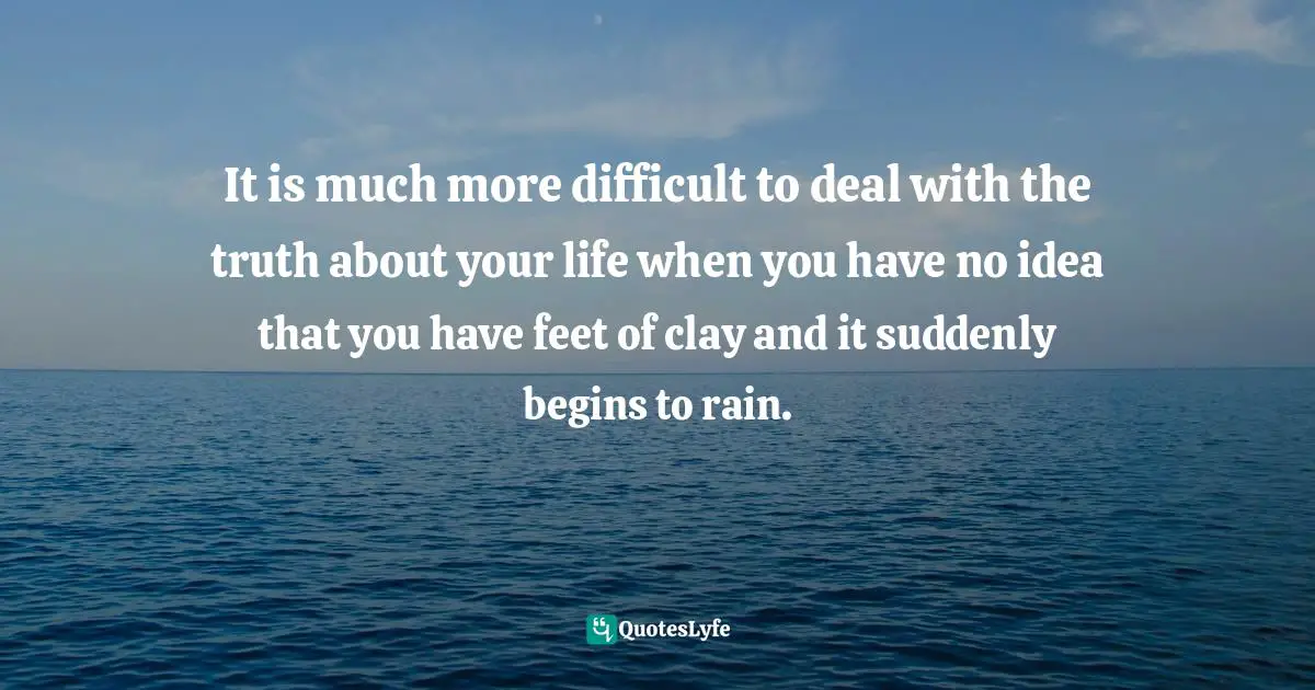 It is much more difficult to deal with the truth about your life when you have no idea that you have feet of clay and it suddenly begins to rain.
