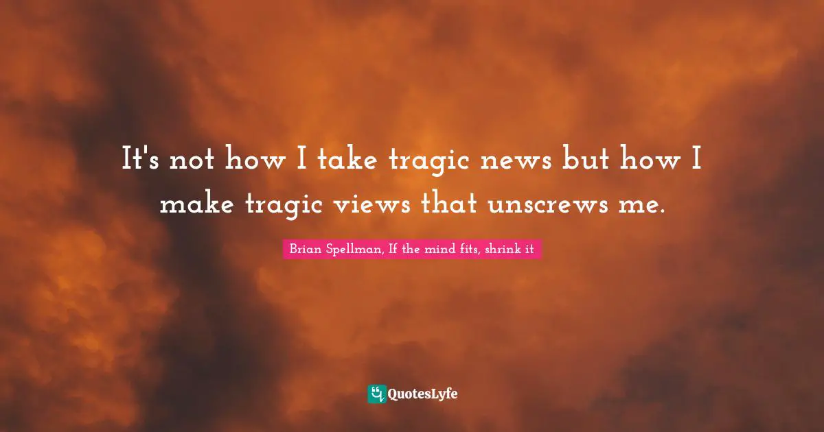 It's not how I take tragic news but how I make tragic views that unscrews me.