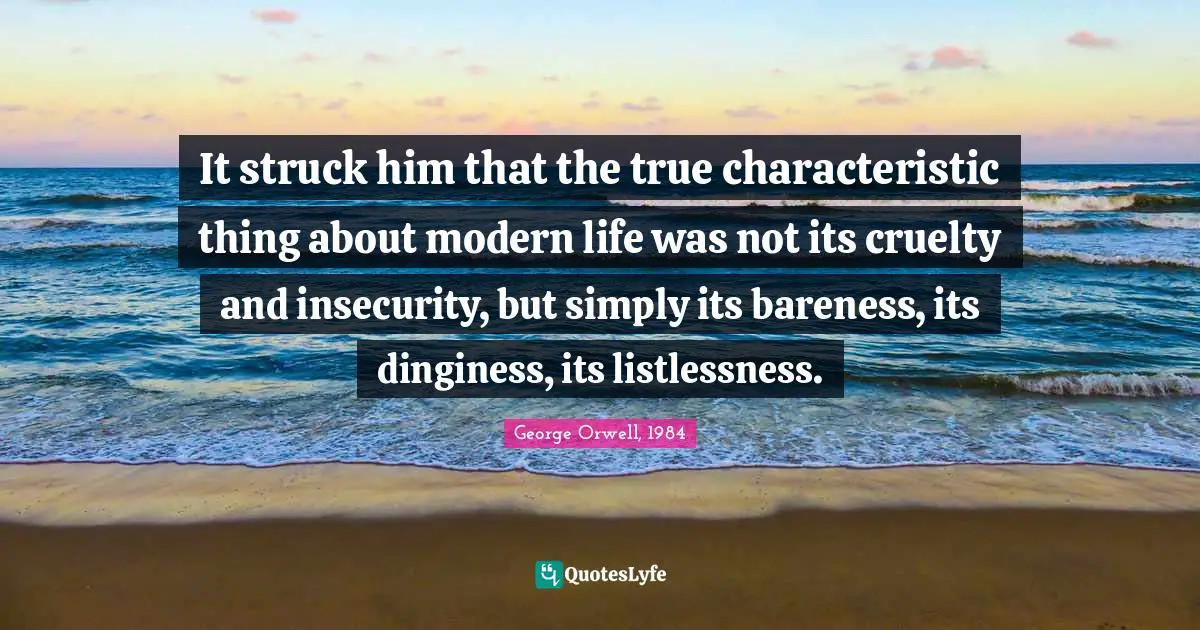It struck him that the true characteristic thing about modern life was not its cruelty and insecurity, but simply its bareness, its dinginess, its listlessness.