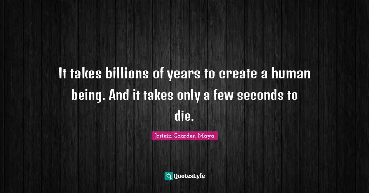 It takes billions of years to create a human being. And it takes only a few seconds to die.