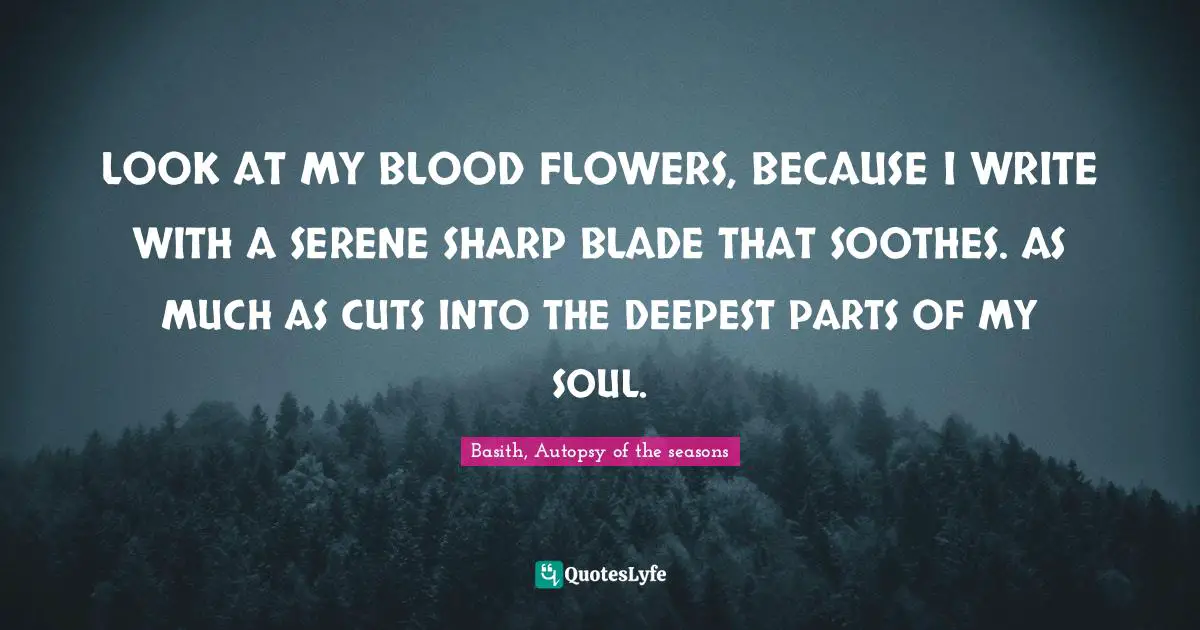 Basith Quotes: "LOOK AT MY BLOOD FLOWERS, BECAUSE I WRITE WITH A SERENE SHARP BLADE THAT SOOTHES. AS MUCH AS CUTS INTO THE DEEPEST PARTS OF MY SOUL."