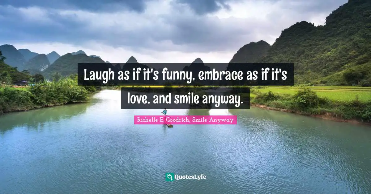 Laugh as if it's funny, embrace as if it's love, and smile anyway.