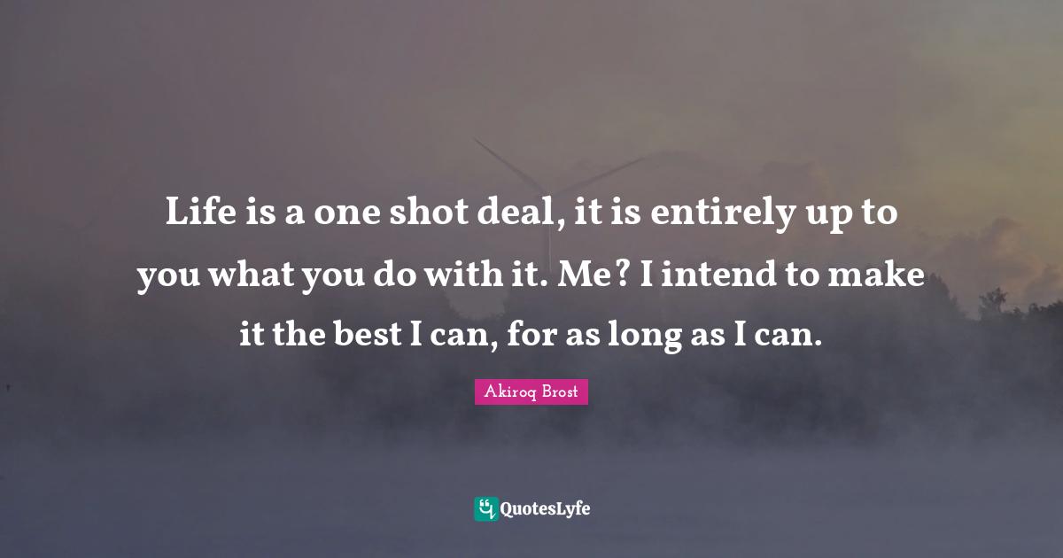 Life is a one shot deal, it is entirely up to you what you do with it. Me? I intend to make it the best I can, for as long as I can.
