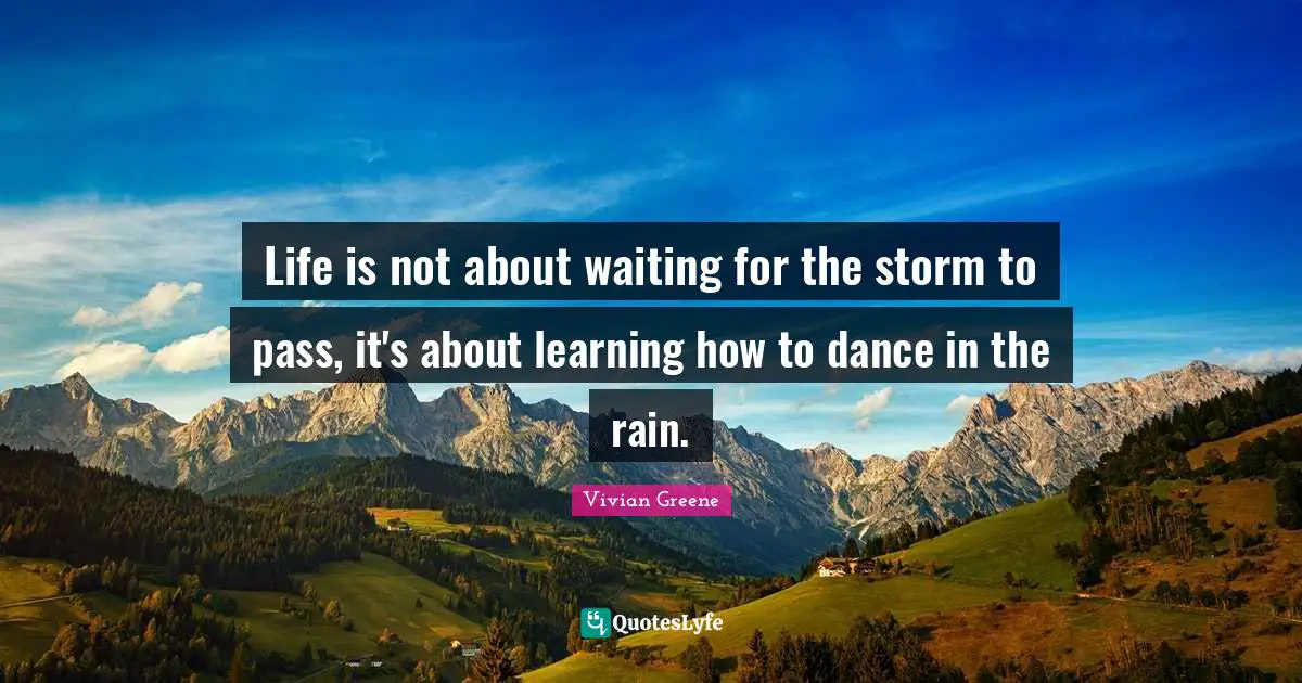 Life is not about waiting for the storm to pass, it's about learning how to dance in the rain.