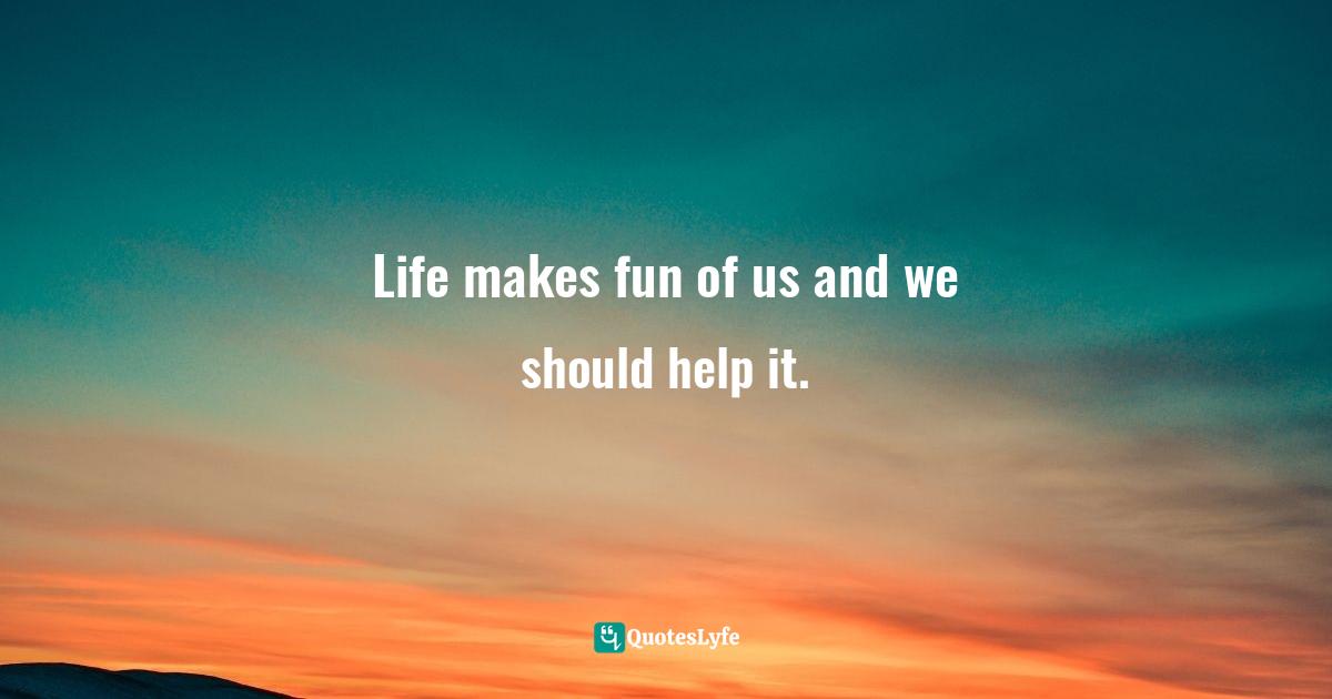 Life makes fun of us and we should help it.