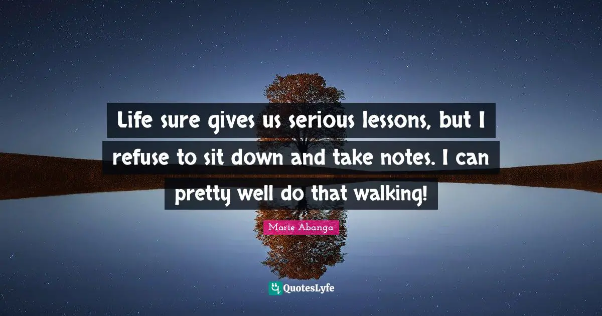 Life sure gives us serious lessons, but I refuse to sit down and take notes. I can pretty well do that walking!